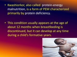 • Kwashiorkor, also called protein-energy
malnutrition, is a form of PEM characterized
primarily by protein deficiency.
• This condition usually appears at the age of
about 12 months when breastfeeding is
discontinued, but it can develop at any time
during a child's formative years.
 