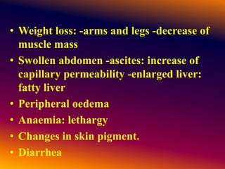• Weight loss: -arms and legs -decrease of
muscle mass
• Swollen abdomen -ascites: increase of
capillary permeability -enlarged liver:
fatty liver
• Peripheral oedema
• Anaemia: lethargy
• Changes in skin pigment.
• Diarrhea
 