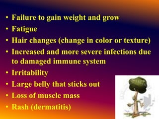 • Failure to gain weight and grow
• Fatigue
• Hair changes (change in color or texture)
• Increased and more severe infections due
to damaged immune system
• Irritability
• Large belly that sticks out
• Loss of muscle mass
• Rash (dermatitis)
 