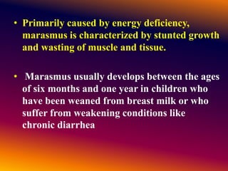 • Primarily caused by energy deficiency,
marasmus is characterized by stunted growth
and wasting of muscle and tissue.
• Marasmus usually develops between the ages
of six months and one year in children who
have been weaned from breast milk or who
suffer from weakening conditions like
chronic diarrhea
 
