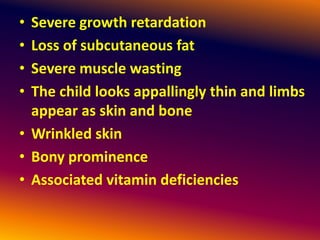 • Severe growth retardation
• Loss of subcutaneous fat
• Severe muscle wasting
• The child looks appallingly thin and limbs
appear as skin and bone
• Wrinkled skin
• Bony prominence
• Associated vitamin deficiencies
 