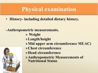 Physical examination
• History- including detailed dietary history.
-Anthropometric measurements.
» Weight
»Length/height
»Mid upper arm circumference MUAC)
»Chest circumference
»Head circumference
»Anthropometric Measurements of
Nutritional Status
 