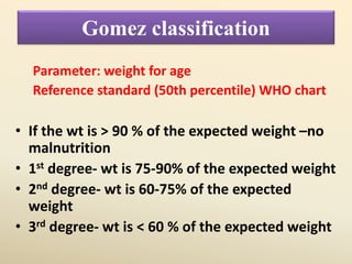 Gomez classification
Parameter: weight for age
Reference standard (50th percentile) WHO chart
• If the wt is > 90 % of the expected weight –no
malnutrition
• 1st degree- wt is 75-90% of the expected weight
• 2nd degree- wt is 60-75% of the expected
weight
• 3rd degree- wt is < 60 % of the expected weight
 