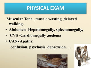 PHYSICAL EXAM
Muscular Tone. ,muscle wasting ,delayed
walking.
• Abdomen- Hepatomegally. spleenomegally,
• CVS -Cardiomegally ,oedema
• CAN- Apathy,
confusion, psychosis, depression….
 