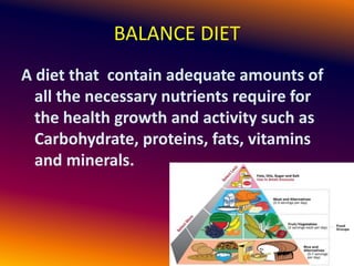 BALANCE DIET
A diet that contain adequate amounts of
all the necessary nutrients require for
the health growth and activity such as
Carbohydrate, proteins, fats, vitamins
and minerals.
 