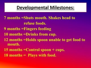 Developmental Milestones:
7 months =Shuts mouth. Shakes head to
refuse foods.
9 months =Fingers feeding
10 months =Drinks from cup.
12 months =Holds spoon unable to get food to
mouth.
15 months =Control spoon + cups.
18 months = Plays with food.
 