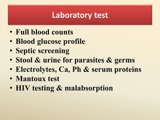 Laboratory test
• Full blood counts
• Blood glucose profile
• Septic screening
• Stool & urine for parasites & germs
• Electrolytes, Ca, Ph & serum proteins
• Mantoux test
• HIV testing & malabsorption
 