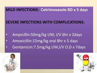 MILD INFECTIONS: Cotrimoxazole BD x 5 days
SEVERE INFECTIONS WITH COMPLICATIONS:
• Ampicillin:50mg/kg I/M, I/V 6hr x 2days
• Amoxicillin:15mg/kg oral 8hr x 5 days
• Gentamicin:7.5mg/kg I/M,I/V O.D x 7days
 