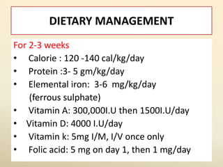 DIETARY MANAGEMENT
For 2-3 weeks
• Calorie : 120 -140 cal/kg/day
• Protein :3- 5 gm/kg/day
• Elemental iron: 3-6 mg/kg/day
(ferrous sulphate)
• Vitamin A: 300,000I.U then 1500I.U/day
• Vitamin D: 4000 I.U/day
• Vitamin k: 5mg I/M, I/V once only
• Folic acid: 5 mg on day 1, then 1 mg/day
 