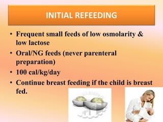 INITIAL REFEEDING
• Frequent small feeds of low osmolarity &
low lactose
• Oral/NG feeds (never parenteral
preparation)
• 100 cal/kg/day
• Continue breast feeding if the child is breast
fed.
 