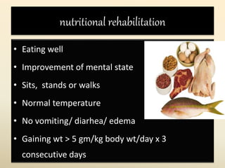 nutritional rehabilitation
• Eating well
• Improvement of mental state
• Sits, stands or walks
• Normal temperature
• No vomiting/ diarhea/ edema
• Gaining wt > 5 gm/kg body wt/day x 3
consecutive days
 