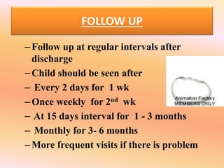 FOLLOW UP
–Follow up at regular intervals after
discharge
–Child should be seen after
– Every 2 days for 1 wk
–Once weekly for 2nd wk
– At 15 days interval for 1 - 3 months
– Monthly for 3- 6 months
–More frequent visits if there is problem
 