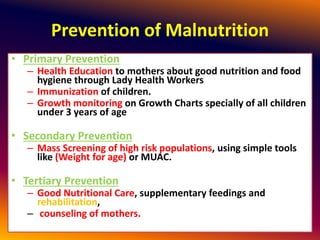 Prevention of Malnutrition
• Primary Prevention
– Health Education to mothers about good nutrition and food
hygiene through Lady Health Workers
– Immunization of children.
– Growth monitoring on Growth Charts specially of all children
under 3 years of age
• Secondary Prevention
– Mass Screening of high risk populations, using simple tools
like (Weight for age) or MUAC.
• Tertiary Prevention
– Good Nutritional Care, supplementary feedings and
rehabilitation,
– counseling of mothers.
 