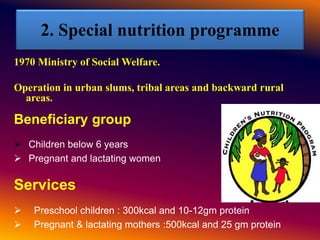 2. Special nutrition programme
1970 Ministry of Social Welfare.
Operation in urban slums, tribal areas and backward rural
areas.
Beneficiary group
 Children below 6 years
 Pregnant and lactating women
Services
 Preschool children : 300kcal and 10-12gm protein
 Pregnant & lactating mothers :500kcal and 25 gm protein
 