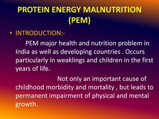 PROTEIN ENERGY MALNUTRITION
(PEM)
• INTRODUCTION:-
PEM major health and nutrition problem in
India as well as developing countries . Occurs
particularly in weaklings and children in the first
years of life.
Not only an important cause of
childhood morbidity and mortality , but leads to
permanent impairment of physical and mental
growth.
 