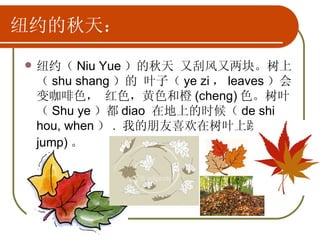 纽约的秋天： 纽约（ Niu Yue ）的秋天 又刮风又两块。树上（ shu shang ）的 叶子（ ye zi ， leaves ）会变咖啡色， 红色，黄色和橙 (cheng) 色。树叶（ Shu ye ）都 diao  在地上的时候（ de shi hou, when ） .  我的朋友喜欢在树叶上跳 (tiao, jump) 。   
