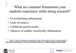 What are common frustrations your
       students experience while doing research?
   •   Overwhelming information
   •   Lack of context
   •   Unfiltered search results
   •   Absence of citable, trustworthy information

"Finding Context: What Today's College Student Say about Conducting Research in the Digital
Age", Alison J. Head and Michael B. Eisenberg, Project Information Literacy Progress Report,
University of Washington's Information School, February 4, 2009 (18 pages, PDF, 864 KB).




    Libraries
    Thriving
 