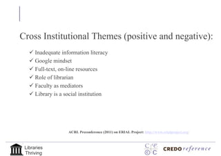 Our Agenda
Cross Institutional Themes (positive and negative):
    Inadequate information literacy
    Google mindset
    Full-text, on-line resources
    Role of librarian
    Faculty as mediators
    Library is a social institution




                   ACRL Preconference (2011) on ERIAL Project: http://www.erialproject.org/



 Libraries
 Thriving
 