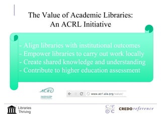The Value of Academic Libraries:
            An ACRL Initiative

- Align libraries with institutional outcomes
- Empower libraries to carry out work locally
- Create shared knowledge and understanding
- Contribute to higher education assessment




Libraries
Thriving
 