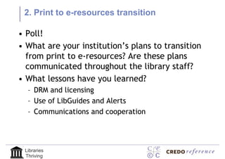 2. Print to e-resources transition

• Poll!
• What are your institution’s plans to transition
  from print to e-resources? Are these plans
  communicated throughout the library staff?
• What lessons have you learned?
  – DRM and licensing
  – Use of LibGuides and Alerts
  – Communications and cooperation




 Libraries
 Thriving
 