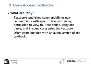3. Open Access Textbooks

• What are they?
  – Textbooks published commercially or non-
    commercially with specific licenses, giving
    permission to view full text online, copy and
    paste, and in some cases print the textbook.
  – Often come bundled with an audio version of the
    textbook.




 Libraries
 Thriving
 