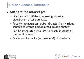 3. Open Access Textbooks

• What are the advantages?
  – Licenses are DRM-free, allowing for wide
    distribution after purchase.
  – Faculty members can cut-and-paste from various
    sources to create personalized course content.
  – Can be integrated into LMS to reach students at
    the point of need.
  – Easier on the backs (and wallets!) of students.




 Libraries
 Thriving
 