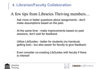 4. Librarian/Faculty Collaboration

A few tips from Libraries Thriving members…
   • Ask more or better questions about assignments - don't
     make assumptions based on the past.

   • At the same time - make improvements based on past
     sessions, don't wait for feedback.

   • Utilize LibGuides - better for students (no handouts
     getting lost) - but also easier for faculty to give feedback.

   • Even consider co-creating LibGuides with faculty if there
     is interest!


Libraries
Thriving
 