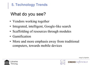 5. Technology Trends

What do you see?
•   Vendors working together
•   Integrated, intelligent, Google-like search
•   Scaffolding of resources through modules
•   Gamification
•   More and more emphasis away from traditional
    computers, towards mobile devices


                                               image by digitalart


Libraries
Thriving
 