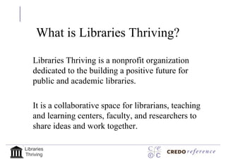 What is Libraries Thriving?

   Libraries Thriving is a nonprofit organization
   dedicated to the building a positive future for
   public and academic libraries.

   It is a collaborative space for librarians, teaching
   and learning centers, faculty, and researchers to
   share ideas and work together.

Libraries
Thriving
 