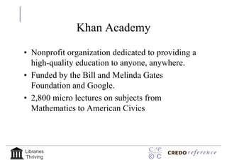 Khan Academy

• Nonprofit organization dedicated to providing a
  high-quality education to anyone, anywhere.
• Funded by the Bill and Melinda Gates
  Foundation and Google.
• 2,800 micro lectures on subjects from
  Mathematics to American Civics



Libraries
Thriving
 