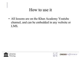 How to use it

• All lessons are on the Khan Academy Youtube
  channel, and can be embedded in any website or
  LMS.




Libraries
Thriving
 