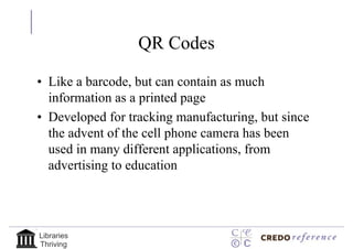 QR Codes

• Like a barcode, but can contain as much
  information as a printed page
• Developed for tracking manufacturing, but since
  the advent of the cell phone camera has been
  used in many different applications, from
  advertising to education




Libraries
Thriving
 