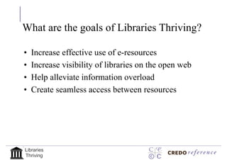 What are the goals of Libraries Thriving?

•   Increase effective use of e-resources
•   Increase visibility of libraries on the open web
•   Help alleviate information overload
•   Create seamless access between resources




Libraries
Thriving
 
