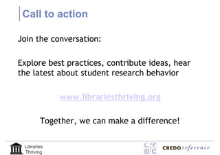 Call to action

Join the conversation:

Explore best practices, contribute ideas, hear
the latest about student research behavior

             www.librariesthriving.org

        Together, we can make a difference!

 Libraries
 Thriving
 
