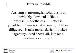 Better is Possible

 “Arriving at meaningful solutions is an
        inevitably slow and difficult
     process. Nonetheless…. Better is
possible. It does not take genius. It takes
 diligence. It take moral clarity. It takes
   ingenuity. And above all, it takes a
            willingness to try.”


Libraries
Thriving
 