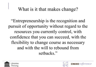 What is it that makes change?

  “Entrepreneurship is the recognition and
pursuit of opportunity without regard to the
    resources you currently control, with
 confidence that you can succeed, with the
  flexibility to change course as necessary
      and with the will to rebound from
                   setbacks.”

 Libraries
 Thriving
 