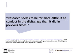 “Research seems to be far more difficult to
 “Research seems to be far more
conduct in the digital age than it did in
 difficult to conduct in the digital
previous times.”
   age than it did in previous times.”


"Finding Context: What Today's College Student Say about Conducting Research in the Digital Age", Alison J.
Head and Michael B. Eisenberg, Project Information Literacy Progress Report, University of Washington's
Information School, February 4, 2009 (18 pages, PDF, 864 KB).




    Libraries
    Thriving
 