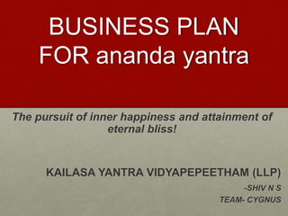 BUSINESS PLAN
FOR ananda yantra
The pursuit of inner happiness and attainment of
eternal bliss!
KAILASA YANTRA VIDYAPEPEETHAM (LLP)
-SHIV N S
TEAM- CYGNUS
 