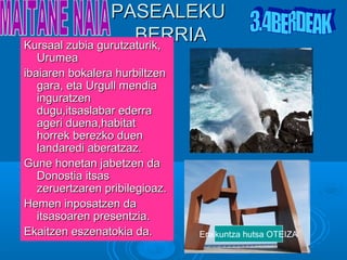 PASEALEKU
                     BERRIA
Kursaal zubia gurutzaturik,
   Urumea
ibaiaren bokalera hurbiltzen
   gara, eta Urgull mendia
   inguratzen
   dugu,itsaslabar ederra
   ageri duena,habitat
   horrek berezko duen
   landaredi aberatzaz.
Gune honetan jabetzen da
   Donostia itsas
   zeruertzaren pribilegioaz.
Hemen inposatzen da
   itsasoaren presentzia.
Ekaitzen eszenatokia da.        Eraikuntza hutsa OTEIZA
 