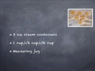 3 ice cream containers

1 cup,1/2 cup,1/4 cup

Measuring jug
 