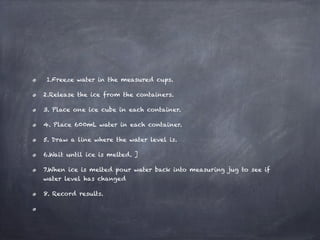  1.Freeze water in the measured cups.

2.Release the ice from the containers.

3. Place one ice cube in each container.

4. Place 600mL water in each container.

5. Draw a line where the water level is.

6.Wait until ice is melted. ]

7.When ice is melted pour water back into measuring jug to see if
water level has changed

8. Record results.
 