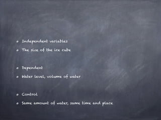 Independent variables

The size of the ice cube




Dependent

Water level, volume of water




Control

Same amount of water, same time and place
 