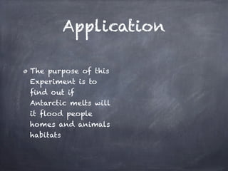 Application

The purpose of this
Experiment is to
find out if
Antarctic melts will
it flood people
homes and animals
habitats
 