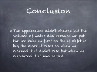 Conclusion

The appearance didn't change but the
volume of water did because we put
the ice cube in first so the if objet is
big the more it rises so when we
marked it it didn't rise but when we
measured it it had raised
 