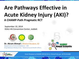 Are Pathways Effective in 
Acute Kidney Injury (AKI)? 
A CHAMP-Path Pragmatic RCT 
September 10, 2014 
KSAU-HS Convention Center, Jeddah 
Dr. Akram Ahmad | Medical Resident, R3 
Department of Internal Medicine – WR 
King Abdulaziz Medical City – National Guard Health Affairs 
Grant-Recipient of KAIMRC (RC10/134 J); ClinicalTrials.gov NCT01561885 
 
