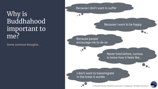 Why is
Buddhahood
important to
me?
Some common thoughts...
Because I don’t want to suffer
Because I want to be happy
Because people
encourage me to do so
Never tried before, curious
to know how it feels like...
I don’t want to transmigrate
in the lower 6 worlds
© Nichiren Shoshu Buddhist Association (Singapore). All Rights Reserved.
 