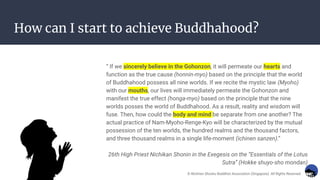 How can I start to achieve Buddhahood?
“ If we sincerely believe in the Gohonzon, it will permeate our hearts and
function as the true cause (honnin-myo) based on the principle that the world
of Buddhahood possess all nine worlds. If we recite the mystic law (Myoho)
with our mouths, our lives will immediately permeate the Gohonzon and
manifest the true effect (honga-myo) based on the principle that the nine
worlds posses the world of Buddhahood. As a result, reality and wisdom will
fuse. Then, how could the body and mind be separate from one another? The
actual practice of Nam-Myoho-Renge-Kyo will be characterized by the mutual
possession of the ten worlds, the hundred realms and the thousand factors,
and three thousand realms in a single life-moment (ichinen sanzen).”
26th High Priest Nichikan Shonin in the Exegesis on the “Essentials of the Lotus
Sutra” (Hokke shuyo-sho mondan)
© Nichiren Shoshu Buddhist Association (Singapore). All Rights Reserved.
 