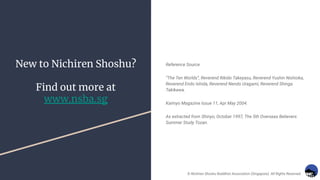 New to Nichiren Shoshu?
Find out more at
www.nsba.sg
Reference Source
“The Ten Worlds”, Reverend Rikido Takeyasu, Reverend Yushin Nishioka,
Reverend Endo Ishida, Reverend Nendo Uragami, Reverend Shinga
Takikawa.
Kaimyo Magazine Issue 11, Apr May 2004.
As extracted from Shinyo, October 1997, The 5th Overseas Believers
Summer Study Tozan.
© Nichiren Shoshu Buddhist Association (Singapore). All Rights Reserved.
 