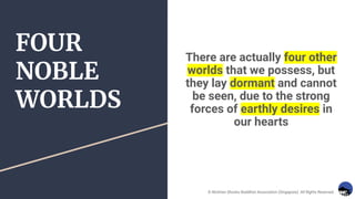 FOUR
NOBLE
WORLDS
There are actually four other
worlds that we possess, but
they lay dormant and cannot
be seen, due to the strong
forces of earthly desires in
our hearts
© Nichiren Shoshu Buddhist Association (Singapore). All Rights Reserved.
 