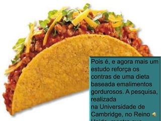 Pois é, e agora mais um estudo reforça os contras de uma dieta baseada emalimentos gordurosos. A pesquisa, realizada na Universidade de Cambridge, no Reino Unido, mostra que comer comida gordurosa afeta, rapidamente, a memória recente e a performance nos exercícios.